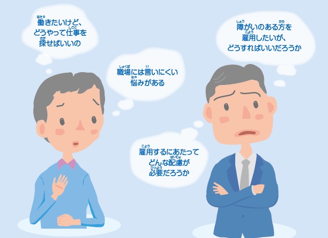 働きたいけど、 どうやって仕事を探せばいいの 職場には言いにくい 悩みがある 障がいのある方を 雇用したいが、 どうすればいいだろうか 雇用するにあたって どんな配慮が 必要だろうか